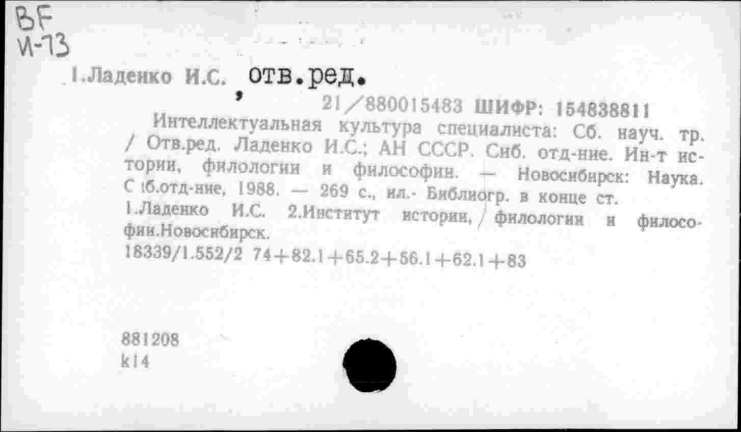 ﻿71-13
ЬЛаденко И.С. ОТВ.рбД.
..	’	21/880015483 ШИФР: 154838811
Интеллектуальная культура специалиста: Сб. науч то тп^В Реж’ ЛаДеНК° И С: АН СССР Сиб отД-ние. Ин-т истории, филологии и философии. - Новосибирск: Наука.
1б.отд-ние, 1988. — 269 с., ил.- Библиогр. в конце ст
ЕЛаденко И.С. 2.Институт истории,/ филологии и филосо-фии.Новосибирск.	'
18339/1.552/2 74+82.1 +65.2+56.1 +62.1 +83
881208 к! 4